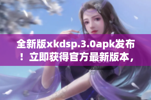 全新版xkdsp.3.0apk發(fā)布！立即獲得官方最新版本，體驗升級的功能和性能