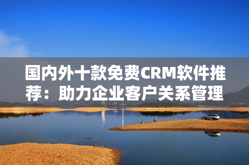 國內(nèi)外十款免費(fèi)CRM軟件推薦：助力企業(yè)客戶關(guān)系管理