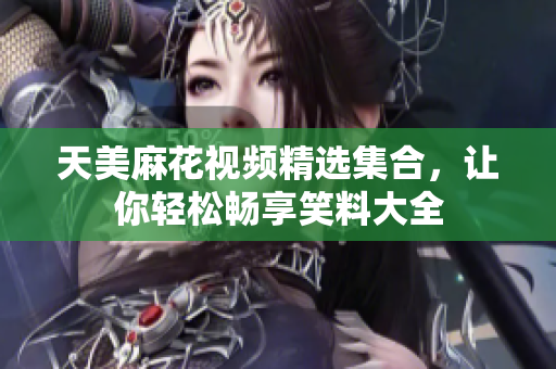 天美麻花視頻精選集合，讓你輕松暢享笑料大全