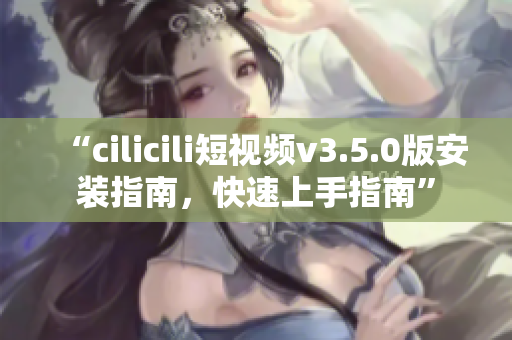 “cilicili短視頻v3.5.0版安裝指南，快速上手指南”