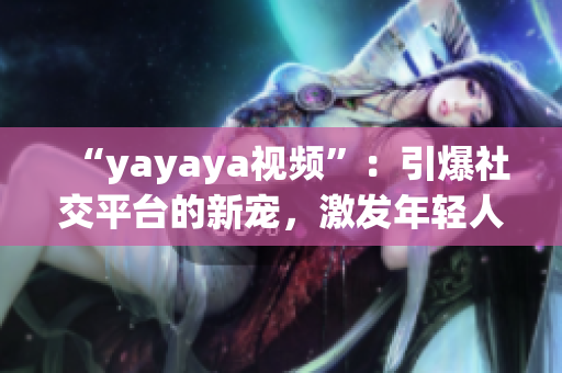 “yayaya視頻”：引爆社交平臺的新寵，激發(fā)年輕人的創(chuàng)造力和活力