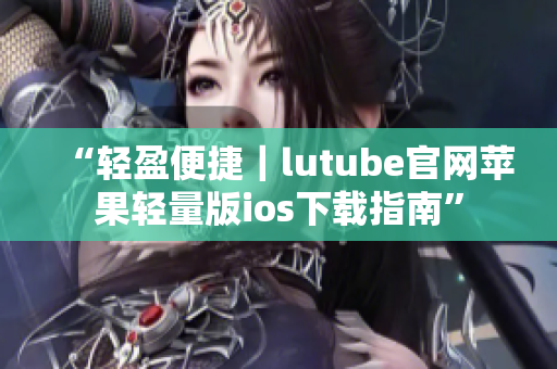 “輕盈便捷｜lutube官網蘋果輕量版ios下載指南”