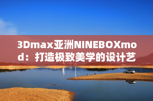 3Dmax亞洲NINEBOXmod：打造極致美學的設計藝術新風尚