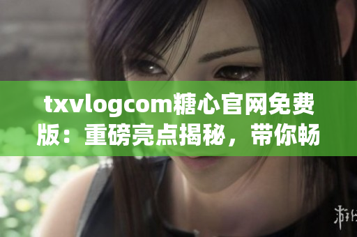 txvlogcom糖心官網(wǎng)免費版：重磅亮點揭秘，帶你暢享甜蜜精彩生活