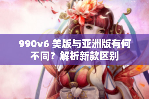 990v6 美版與亞洲版有何不同？解析新款區(qū)別