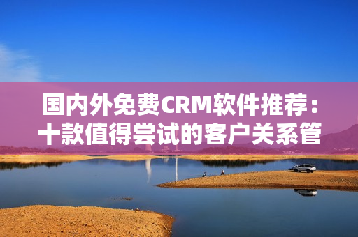 國(guó)內(nèi)外免費(fèi)CRM軟件推薦：十款值得嘗試的客戶關(guān)系管理工具