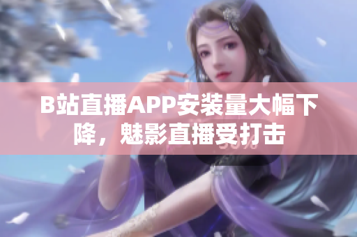 B站直播APP安裝量大幅下降，魅影直播受打擊