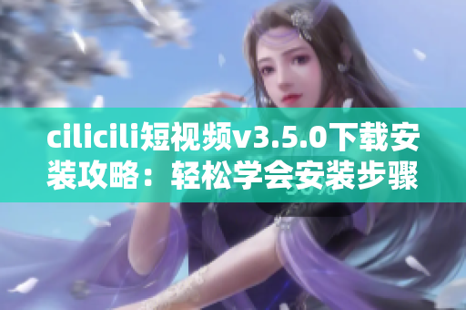 cilicili短視頻v3.5.0下載安裝攻略：輕松學(xué)會(huì)安裝步驟，暢享精彩短視頻內(nèi)容