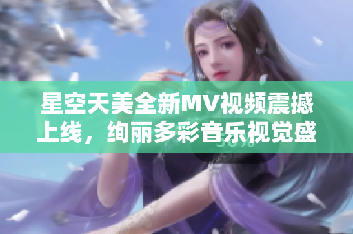 星空天美全新MV視頻震撼上線，絢麗多彩音樂視覺盛宴待你體驗(yàn)