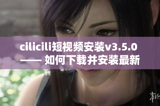 cilicili短視頻安裝v3.5.0 —— 如何下載并安裝最新版的cilicili短視頻？