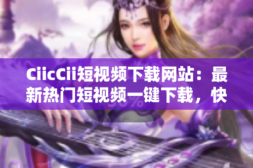 CiicCii短視頻下載網(wǎng)站：最新熱門(mén)短視頻一鍵下載，快速獲取高清視頻資源