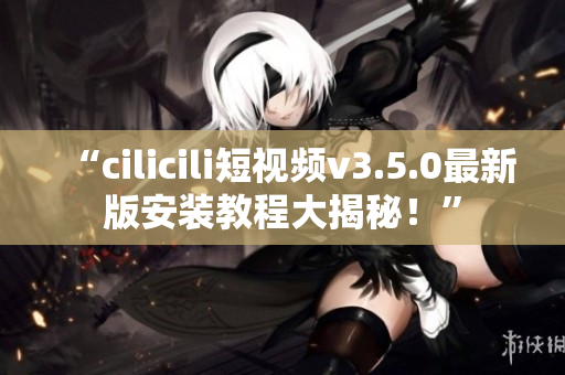 “cilicili短視頻v3.5.0最新版安裝教程大揭秘！”