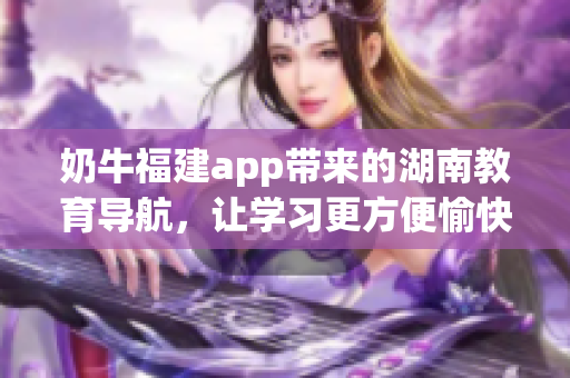 奶牛福建app帶來的湖南教育導(dǎo)航，讓學(xué)習(xí)更方便愉快