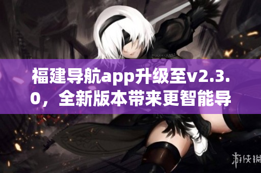 福建導航app升級至v2.3.0，全新版本帶來更智能導航體驗