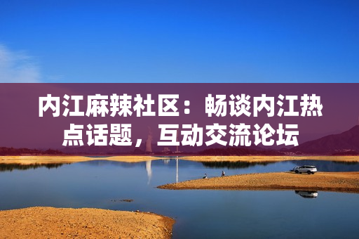 內(nèi)江麻辣社區(qū)：暢談內(nèi)江熱點(diǎn)話題，互動(dòng)交流論壇