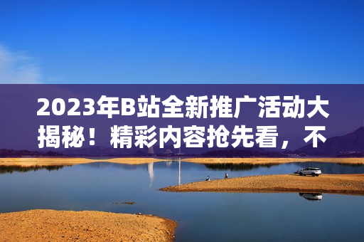 2023年B站全新推廣活動(dòng)大揭秘！精彩內(nèi)容搶先看，不容錯(cuò)過的全新體驗(yàn)