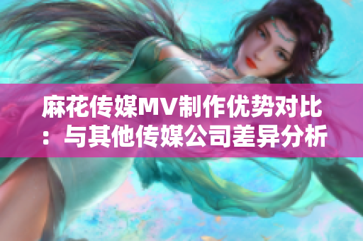 麻花傳媒MV制作優(yōu)勢對比：與其他傳媒公司差異分析