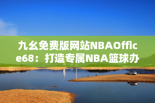 九幺免費版網(wǎng)站NBAOffice68：打造專屬NBA籃球辦公室的終極利器