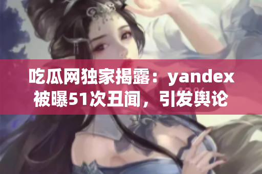 吃瓜網(wǎng)獨(dú)家揭露：yandex被曝51次丑聞，引發(fā)輿論熱議