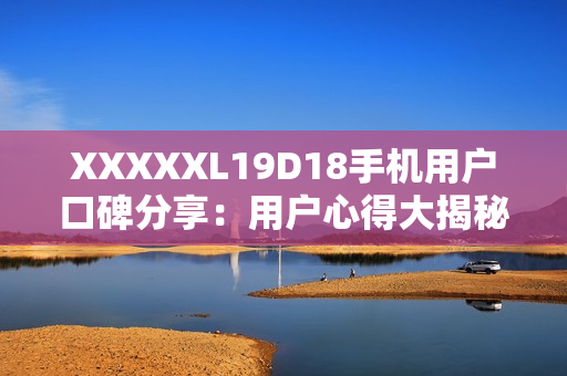 XXXXXL19D18手機(jī)用戶口碑分享：用戶心得大揭秘