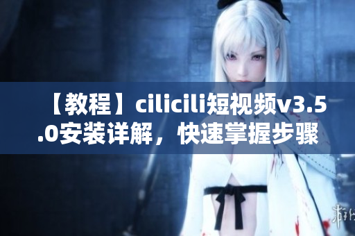 【教程】cilicili短視頻v3.5.0安裝詳解，快速掌握步驟