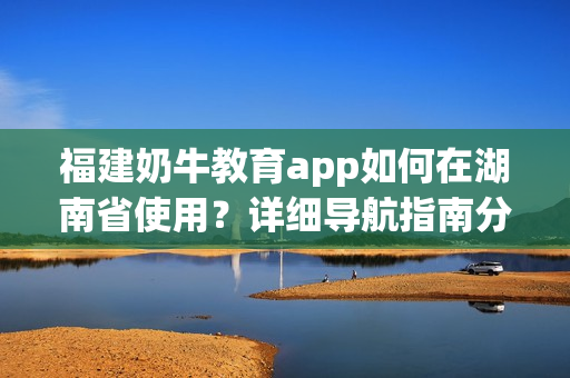 福建奶牛教育app如何在湖南省使用？詳細(xì)導(dǎo)航指南分享