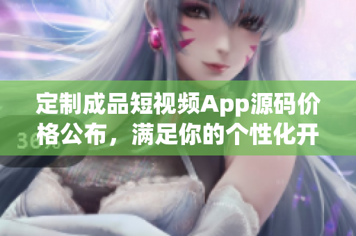 定制成品短視頻App源碼價格公布，滿足你的個性化開發(fā)需求