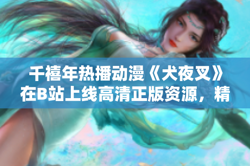 千禧年熱播動漫《犬夜叉》在B站上線高清正版資源，精彩再現(xiàn)！