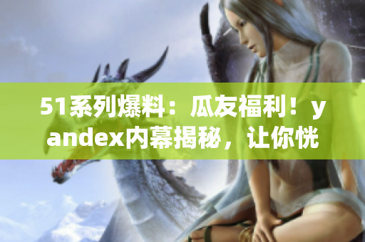 51系列爆料：瓜友福利！yandex內(nèi)幕揭秘，讓你恍然大悟