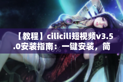 【教程】cilicili短視頻v3.5.0安裝指南：一鍵安裝，簡單易上手