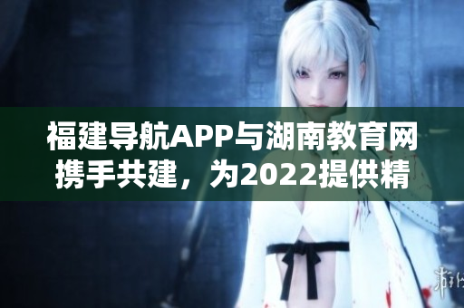 福建導航APP與湖南教育網攜手共建，為2022提供精準導航服務