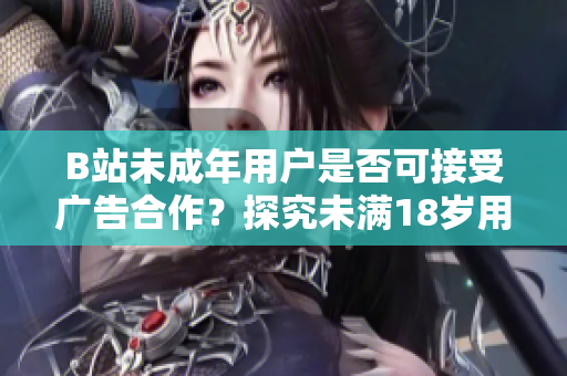 B站未成年用戶是否可接受廣告合作？探究未滿18歲用戶在B站接廣告的真相