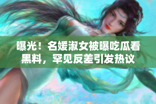 曝光！名媛淑女被曝吃瓜看黑料，罕見(jiàn)反差引發(fā)熱議