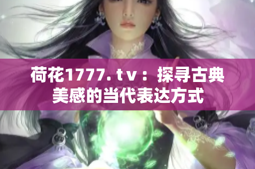 荷花1777. tⅴ：探尋古典美感的當(dāng)代表達(dá)方式