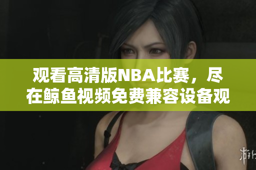 觀看高清版NBA比賽，盡在鯨魚視頻免費(fèi)兼容設(shè)備觀看