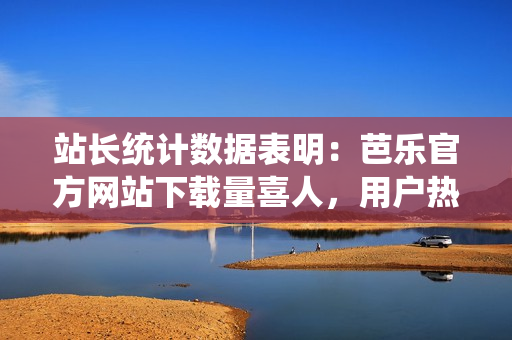 站長統(tǒng)計(jì)數(shù)據(jù)表明：芭樂官方網(wǎng)站下載量喜人，用戶熱情高漲