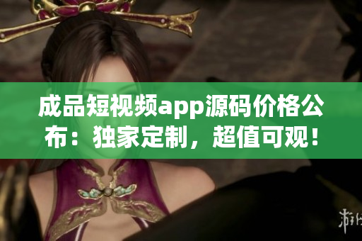 成品短視頻app源碼價格公布：獨(dú)家定制，超值可觀！