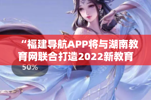 “福建導航APP將與湖南教育網聯合打造2022新教育風向標”