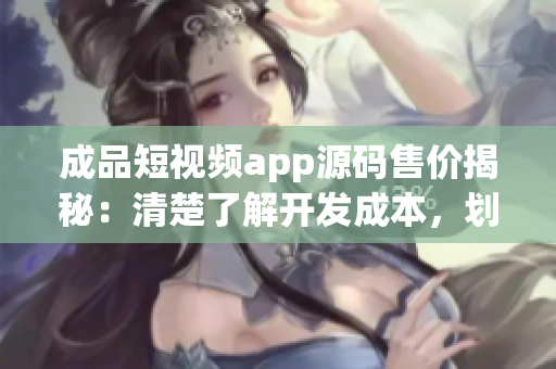 成品短視頻app源碼售價揭秘：清楚了解開發(fā)成本，劃算還是高昂？