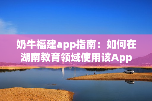 奶牛福建app指南：如何在湖南教育領域使用該App