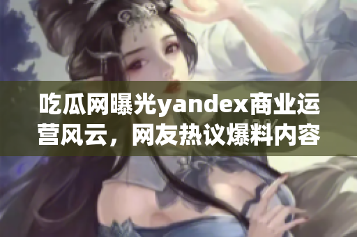 吃瓜網(wǎng)曝光yandex商業(yè)運(yùn)營風(fēng)云，網(wǎng)友熱議爆料內(nèi)容