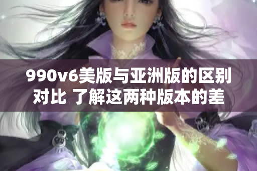 990v6美版與亞洲版的區(qū)別對(duì)比 了解這兩種版本的差異