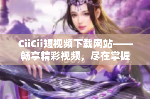 CiiCii短視頻下載網(wǎng)站——暢享精彩視頻，盡在掌握