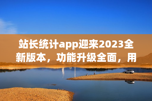 站長統(tǒng)計app迎來2023全新版本，功能升級全面，用戶體驗再升級