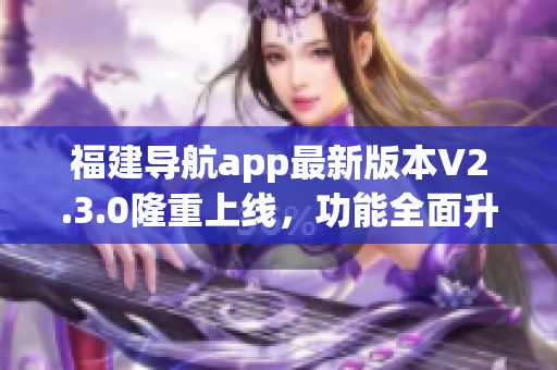 福建導(dǎo)航app最新版本V2.3.0隆重上線，功能全面升級(jí)，為用戶帶來(lái)更便捷的導(dǎo)航體驗(yàn)