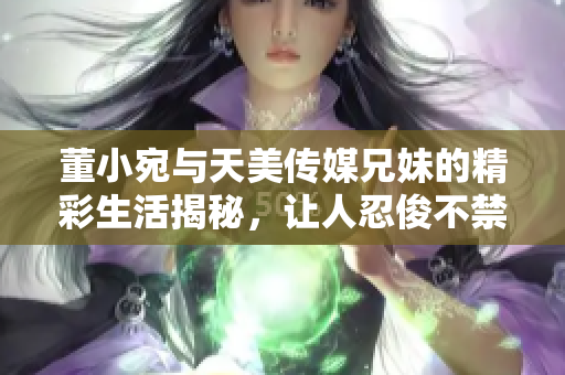 董小宛與天美傳媒兄妹的精彩生活揭秘，讓人忍俊不禁