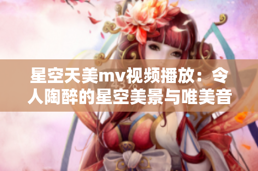 星空天美m(xù)v視頻播放：令人陶醉的星空美景與唯美音樂(lè)展現(xiàn)