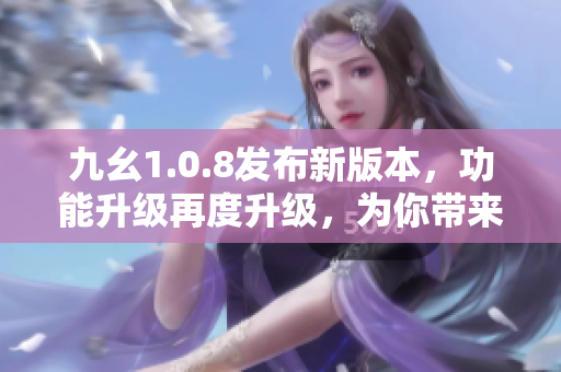 九幺1.0.8發(fā)布新版本，功能升級再度升級，為你帶來更多全新特性