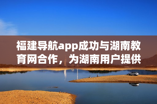 福建導(dǎo)航app成功與湖南教育網(wǎng)合作，為湖南用戶提供更多便捷服務(wù)