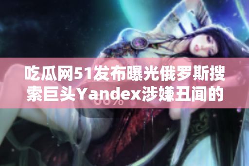 吃瓜網(wǎng)51發(fā)布曝光俄羅斯搜索巨頭Yandex涉嫌丑聞的報道